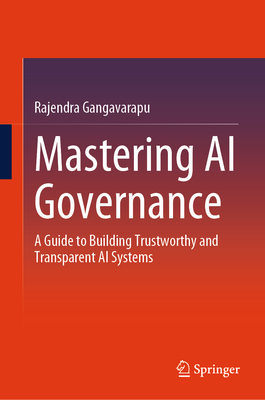 Mastering AI Governance: A Guide to Building Trustworthy and Transparent AI Systems - Rajendra Gangavarapu