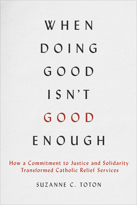 When Doing Good Isn't Good Enough: How a Commitment to Justice and Solidarity Transformed Catholic Relief Services - Suzanne C. Toton