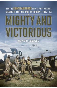 Mighty and Victorious: How the Eighth Air Force and Its First Missions Changed the Air War in Europe, 1942-43 - Krzysztof Janowicz
