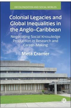 Poza produsului Colonial Legacies and Global Inequalities in the Anglo-Caribbean: Negotiating Social Knowledge Production in Research and Career-Making - Meta Cramer