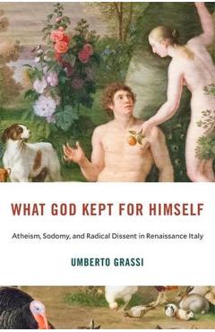 What God Kept for Himself: Atheism, Sodomy, and Radical Dissent in Renaissance Italy - Umberto Grassi