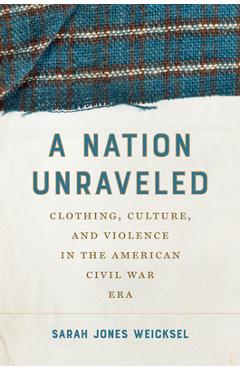 Poza produsului A Nation Unraveled: Clothing, Culture, and Violence in the American Civil War Era - Sarah Jones Weicksel