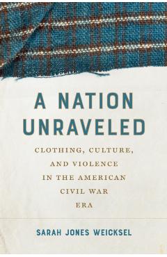 A Nation Unraveled: Clothing, Culture, and Violence in the American Civil War Era - Sarah Jones Weicksel