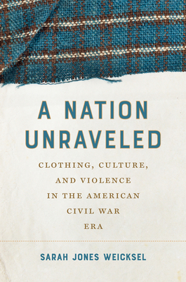 A Nation Unraveled: Clothing, Culture, and Violence in the American Civil War Era - Sarah Jones Weicksel