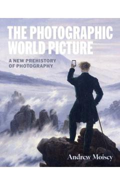 The Photographic World Picture: A New Prehistory of Photography - Andrew Moisey