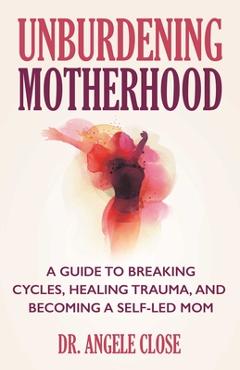Coperta cărții 'Unburdening Motherhood: A Guide to Breaking Cycles, Healing Trauma, and Becoming a Self-Led Mom - Angele Close'