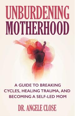 Unburdening Motherhood: A Guide to Breaking Cycles, Healing Trauma, and Becoming a Self-Led Mom - Angele Close