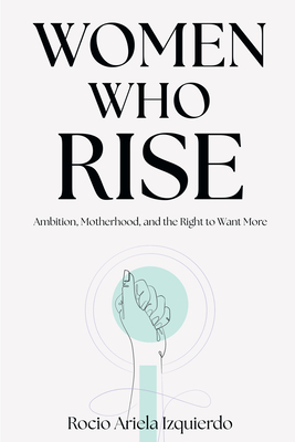 Women Who Rise: Ambition, Motherhood, and the Right to Want More - Rocio Ariela Izquierdo