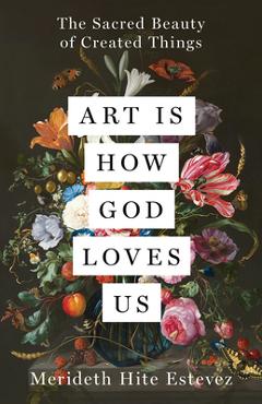 Coperta cărții 'Art Is How God Loves Us: The Sacred Beauty of Created Things - Merideth Hite Estevez'