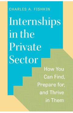 Internships in the Private Sector: How You Can Find, Prepare For, and Thrive in Them - Charles A. Fishkin