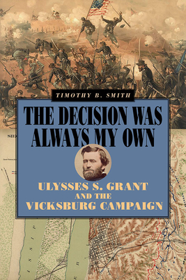 The Decision Was Always My Own: Ulysses S. Grant and the Vicksburg Campaign - Timothy B. Smith