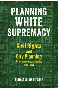 Planning White Supremacy: Civil Rights and City Planning in Montgomery, Alabama, 1920-1970 - Rebecca Coleen Retzlaff