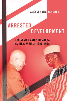 Arrested Development: The Soviet Union in Ghana, Guinea, and Mali, 1955-1968 - Alessandro Iandolo