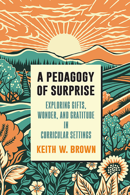 A Pedagogy of Surprise: Exploring Gifts, Wonder, and Gratitude in Curricular Settings - Keith W. Brown
