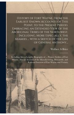 History of Fort Wayne, From the Earliest Known Accounts of This Point, to the Present Period. Embracing an Extended View of the Aboriginal Tribes of t - Wallace A. Brice