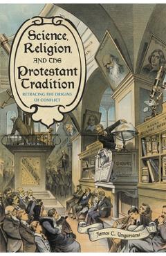 Coperta cărții 'Science, Religion, and the Protestant Tradition: Retracing the Origins of Conflict - James C. Ungureanu'