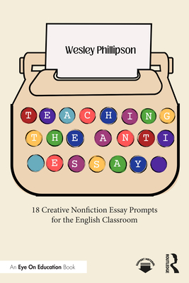 Teaching the Anti-Essay: 18 Creative Nonfiction Essay Prompts for the English Classroom - Wesley Phillipson