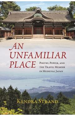 Coperta cărții 'An Unfamiliar Place: Poetry, Power, and the Travel Memoir in Medieval Japan - Kendra Strand'