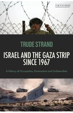 Israel and the Gaza Strip Since 1967: A History of Occupation, Domination and Unilateralism - Trude Strand