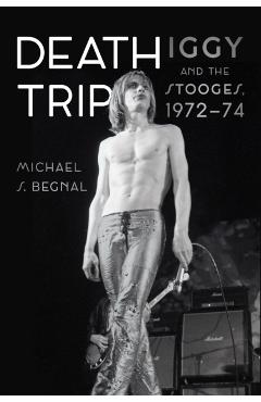 Death Trip: Iggy and the Stooges, 1972-74 - Michael S. Begnal