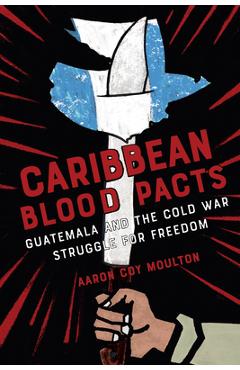 Coperta cărții 'Caribbean Blood Pacts: Guatemala and the Cold War Struggle for Freedom - Aaron Coy Moulton'