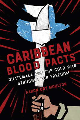 Coperta cărții 'Caribbean Blood Pacts: Guatemala and the Cold War Struggle for Freedom - Aaron Coy Moulton'
