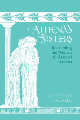 Athena's Sisters: Reclaiming the Women of Classical Athens - Katherine Backler