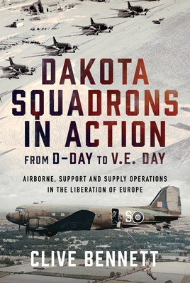 Dakota Squadrons in Action from D-Day to V.E. Day: Airborne, Support and Supply Operations in the Liberation of Europe - Clive Bennett