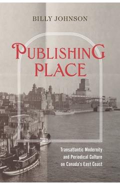 Publishing Place: Transatlantic Modernity and Periodical Culture on Canada's East Coast - Billy Johnson
