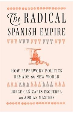 Coperta cărții 'The Radical Spanish Empire: How Paperwork Politics Remade the New World - Jorge Cañizares-esguerra'