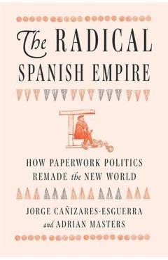The Radical Spanish Empire: How Paperwork Politics Remade the New World - Jorge Cañizares-esguerra