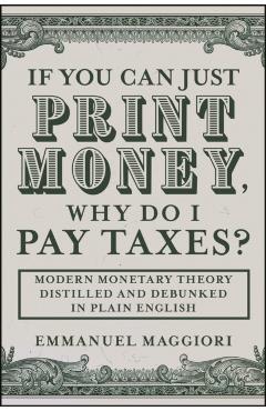 If You Can Just Print Money, Why Do I Pay Taxes?: Modern Monetary Theory Distilled and Debunked in Plain English - Emmanuel Maggiori