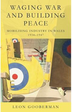 Waging War and Building Peace: Mobilising Industry in Wales, 1934-1947 - Leon Gooberman