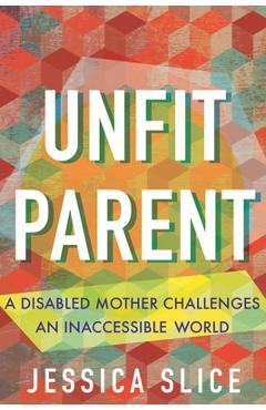 Coperta cărții 'Unfit Parent: A Disabled Mother Challenges an Inaccessible World - Jessica Slice'