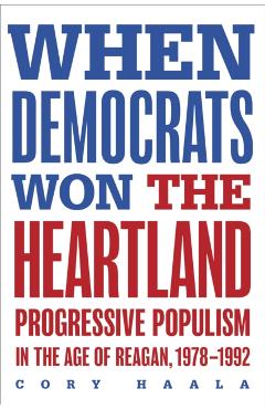 When Democrats Won the Heartland: Progressive Populism in the Age of Reagan, 1978-1992 - Cory Haala