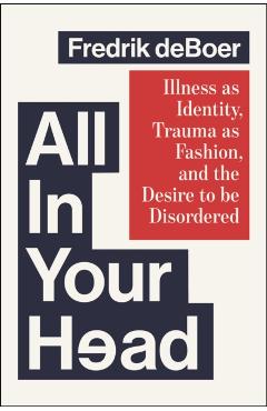 All in Your Head: Illness as Identity, Trauma as Fashion, and the Desire to Be Disordered - Fredrik Deboer