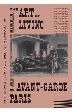 The Art of Living in Avant-Garde Paris: Ethics and Self-Making in Dada, Simultanism, and Surrealism - Rachel Silveri