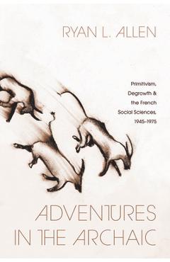 Poza produsului Adventures in the Archaic: Primitivism, Degrowth, and the French Social Sciences, 1945-1975 - Ryan L. Allen