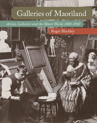 Galleries of Maoriland: Artists, Collectors and the Maori World, 1880-1910 - Roger Blackley