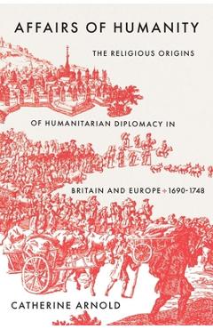Coperta cărții 'Affairs of Humanity: The Religious Origins of Humanitarian Diplomacy in Britain and Europe, 1690-1748 - Catherine Arnold'