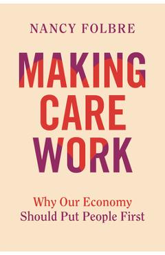 Coperta cărții 'Making Care Work: Why Our Economy Should Put People First - Nancy Folbre'