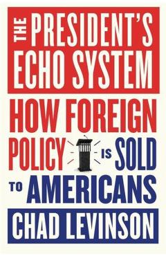 The President's Echo System: How Foreign Policy Is Sold to Americans - Chad Levinson