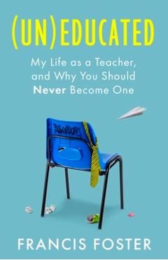 (Un)Educated: My Life as a Teacher, and Why You Should Never Become One - Francis Foster