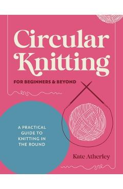Coperta cărții 'Circular Knitting for Beginners & Beyond: A Practical Guide to Knitting in the Round - Kate Atherley'