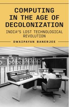 Coperta cărții 'Computing in the Age of Decolonization: India's Lost Technological Revolution - Dwaipayan Banerjee'