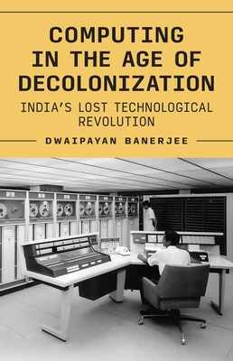 Coperta cărții 'Computing in the Age of Decolonization: India's Lost Technological Revolution - Dwaipayan Banerjee'