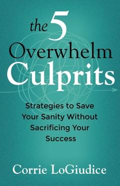 Coperta cărții 'The 5 Overwhelm Culprits: Strategies to Save Your Sanity Without Sacrificing Your Success - Corrie Logiudice'