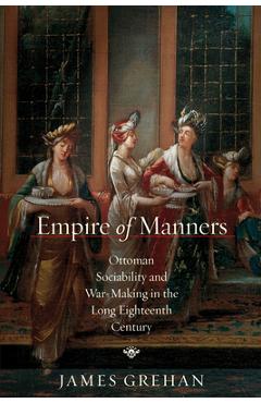Coperta cărții 'Empire of Manners: Ottoman Sociability and War-Making in the Long Eighteenth Century - James Grehan'