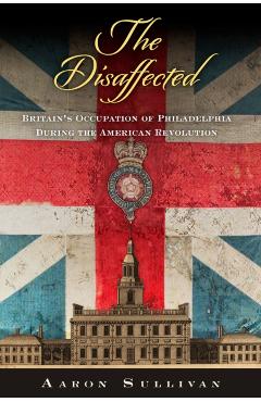 The Disaffected: Britain's Occupation of Philadelphia During the American Revolution - Aaron Sullivan