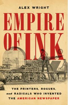Empire of Ink: The Printers, Rogues, and Radicals Who Invented the American Newspaper - Alex Wright